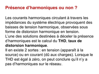 Présence d’harmoniques ou non ?
Les courants harmoniques circulant à travers les
impédances du système électrique provoquent des
baisses de tension harmonique, observées sous
forme de distorsion harmonique en tension.
L’une des solutions destinées à déceler la présence
d’harmoniques est le calcul du THD, taux de
distorsion harmonique.
Il en existe 2 sortes : en tension (apparaît à la
source) ou en courant (dû aux charges). Lorsque le
THD est égal à zéro, on peut conclure qu’il n’y a
pas d’harmoniques sur le réseau..
 