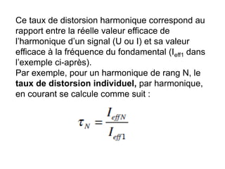 Ce taux de distorsion harmonique correspond au
rapport entre la réelle valeur efficace de
l’harmonique d’un signal (U ou I) et sa valeur
efficace à la fréquence du fondamental (Ieff1 dans
l’exemple ci-après).
Par exemple, pour un harmonique de rang N, le
taux de distorsion individuel, par harmonique,
en courant se calcule comme suit :
 