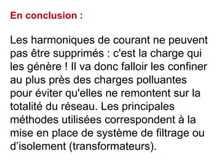 En conclusion :
Les harmoniques de courant ne peuvent
pas être supprimés : c'est la charge qui
les génère ! Il va donc falloir les confiner
au plus près des charges polluantes
pour éviter qu'elles ne remontent sur la
totalité du réseau. Les principales
méthodes utilisées correspondent à la
mise en place de système de filtrage ou
d’isolement (transformateurs).
 