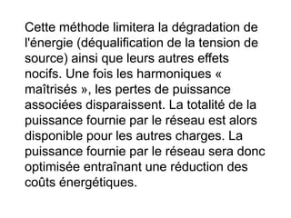 Cette méthode limitera la dégradation de
l'énergie (déqualification de la tension de
source) ainsi que leurs autres effets
nocifs. Une fois les harmoniques «
maîtrisés », les pertes de puissance
associées disparaissent. La totalité de la
puissance fournie par le réseau est alors
disponible pour les autres charges. La
puissance fournie par le réseau sera donc
optimisée entraînant une réduction des
coûts énergétiques.
 