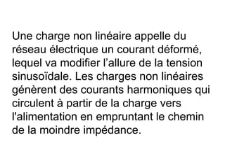 Une charge non linéaire appelle du
réseau électrique un courant déformé,
lequel va modifier l’allure de la tension
sinusoïdale. Les charges non linéaires
génèrent des courants harmoniques qui
circulent à partir de la charge vers
l'alimentation en empruntant le chemin
de la moindre impédance.
 