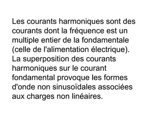 Les courants harmoniques sont des
courants dont la fréquence est un
multiple entier de la fondamentale
(celle de l'alimentation électrique).
La superposition des courants
harmoniques sur le courant
fondamental provoque les formes
d'onde non sinusoïdales associées
aux charges non linéaires.
 