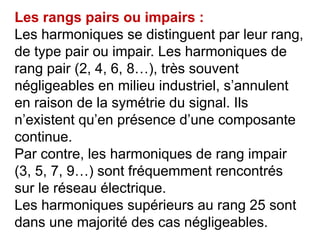 Les rangs pairs ou impairs :
Les harmoniques se distinguent par leur rang,
de type pair ou impair. Les harmoniques de
rang pair (2, 4, 6, 8…), très souvent
négligeables en milieu industriel, s’annulent
en raison de la symétrie du signal. Ils
n’existent qu’en présence d’une composante
continue.
Par contre, les harmoniques de rang impair
(3, 5, 7, 9…) sont fréquemment rencontrés
sur le réseau électrique.
Les harmoniques supérieurs au rang 25 sont
dans une majorité des cas négligeables.
 