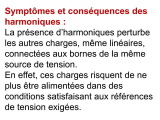 Symptômes et conséquences des
harmoniques :
La présence d’harmoniques perturbe
les autres charges, même linéaires,
connectées aux bornes de la même
source de tension.
En effet, ces charges risquent de ne
plus être alimentées dans des
conditions satisfaisant aux références
de tension exigées.
 