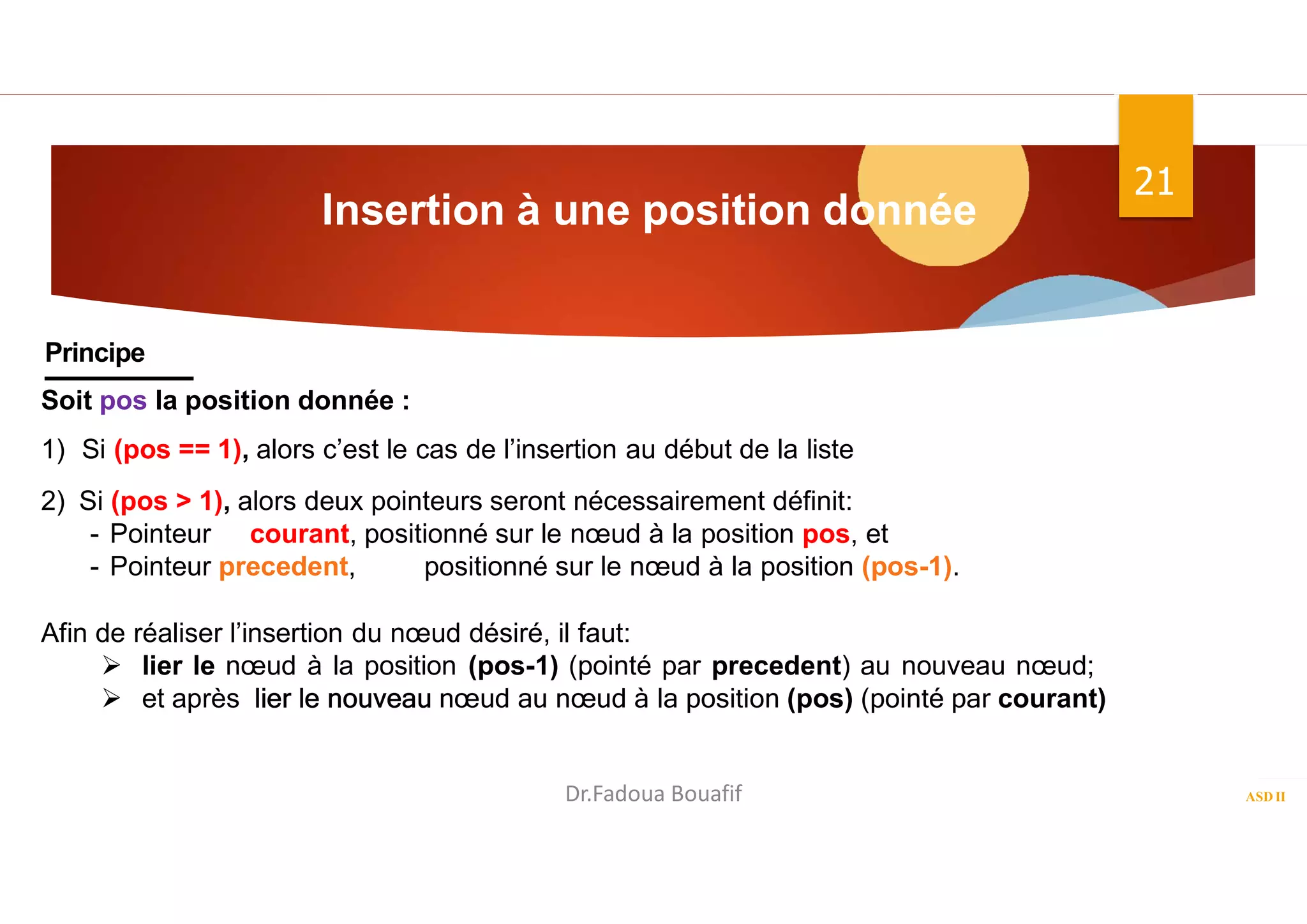 Insertion à une position donnée
ASD II
21
Principe
Soit pos la position donnée :
1) Si (pos == 1), alors c’est le cas de l’insertion au début de la liste
2) Si (pos > 1), alors deux pointeurs seront nécessairement définit:
- Pointeur courant, positionné sur le nœud à la position pos, et
- Pointeur precedent, positionné sur le nœud à la position (pos-1).
Afin de réaliser l’insertion du nœud désiré, il faut:
 lier le nœud à la position (pos-1) (pointé par precedent) au nouveau nœud;
 et après lier le nouveau nœud au nœud à la position (pos) (pointé par courant)
Dr.Fadoua Bouafif
 