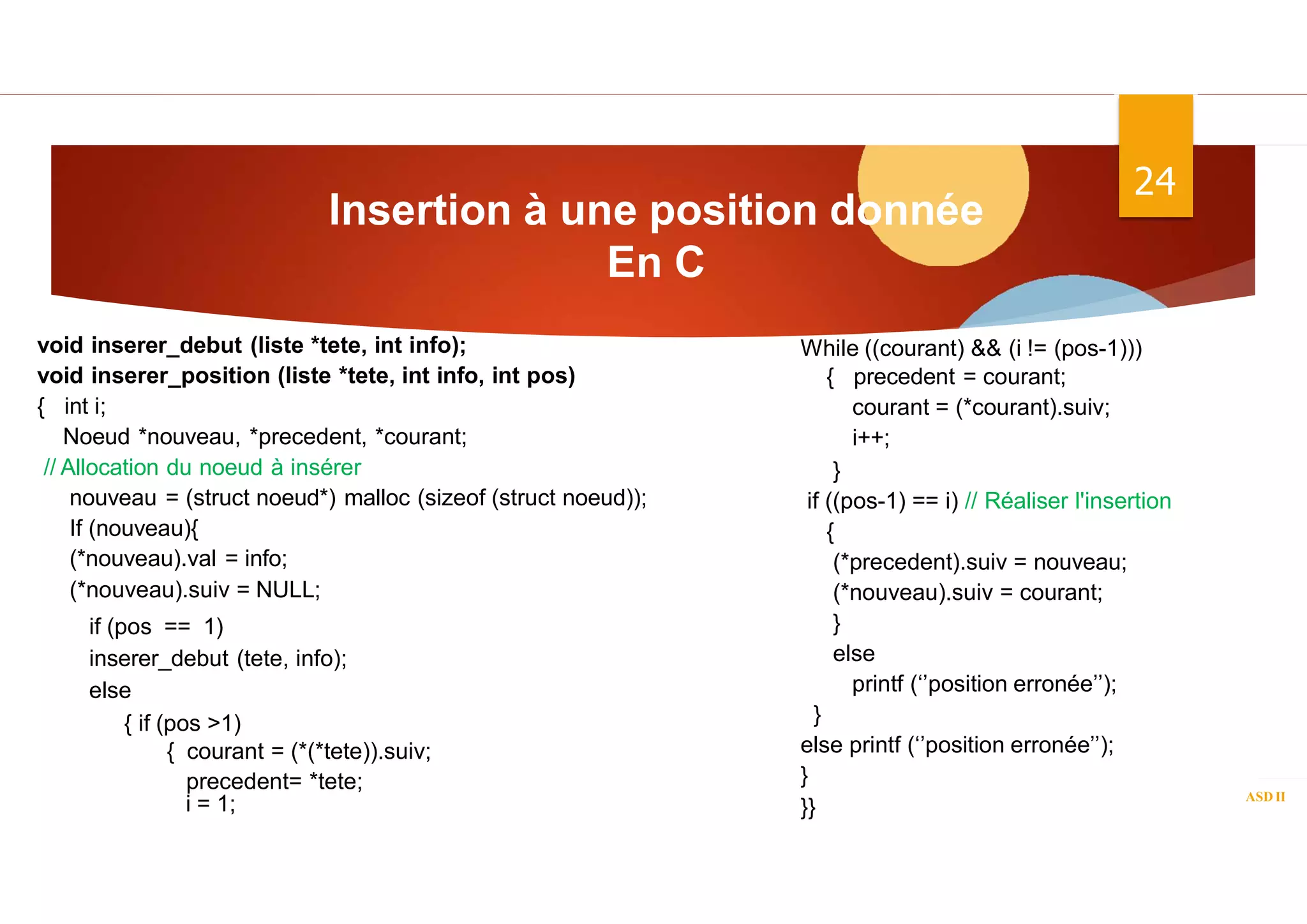 Insertion à une position donnée
En C
ASD II
24
void inserer_debut (liste *tete, int info);
void inserer_position (liste *tete, int info, int pos)
{ int i;
Noeud *nouveau, *precedent, *courant;
// Allocation du noeud à insérer
nouveau = (struct noeud*) malloc (sizeof (struct noeud));
If (nouveau){
(*nouveau).val = info;
(*nouveau).suiv = NULL;
if (pos == 1)
inserer_debut (tete, info);
else
{ if (pos >1)
{ courant = (*(*tete)).suiv;
precedent= *tete;
i = 1;
While ((courant) && (i != (pos-1)))
{ precedent = courant;
courant = (*courant).suiv;
i++;
}
if ((pos-1) == i) // Réaliser l'insertion
{
(*precedent).suiv = nouveau;
(*nouveau).suiv = courant;
}
else
printf (‘’position erronée’’);
}
else printf (‘’position erronée’’);
}
}}
 