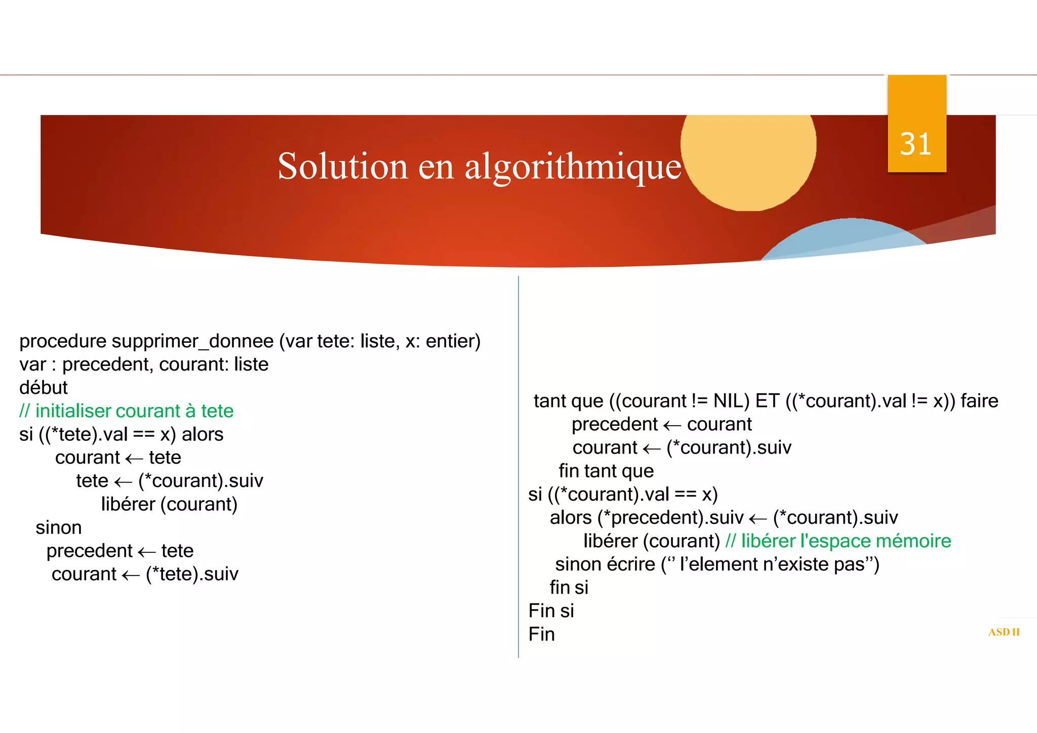 Solution en algorithmique
ASD II
31
procedure supprimer_donnee (var tete: liste, x: entier)
var : precedent, courant: liste
début
// initialiser courant à tete
si ((*tete).val == x) alors
courant  tete
tete  (*courant).suiv
libérer (courant)
sinon
precedent  tete
courant  (*tete).suiv
tant que ((courant != NIL) ET ((*courant).val != x)) faire
precedent  courant
courant  (*courant).suiv
fin tant que
si ((*courant).val == x)
alors (*precedent).suiv  (*courant).suiv
libérer (courant) // libérer l'espace mémoire
sinon écrire (‘’ l’element n’existe pas’’)
fin si
Fin si
Fin
 