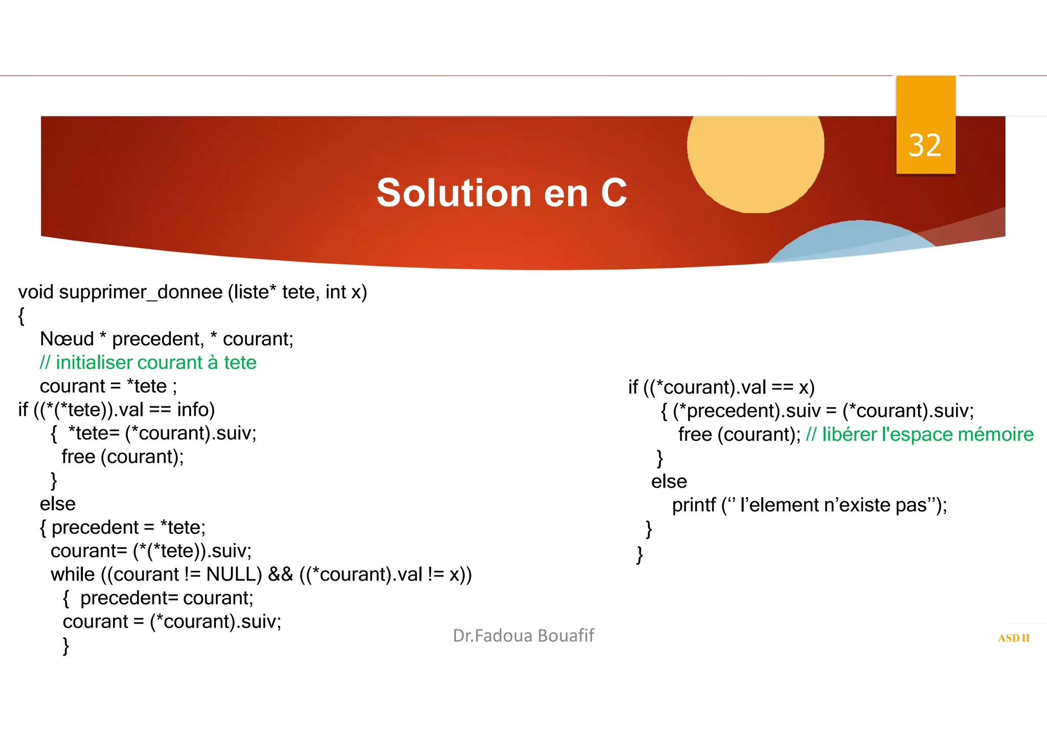 Solution en C
ASD II
32
void supprimer_donnee (liste* tete, int x)
{
Nœud * precedent, * courant;
// initialiser courant à tete
courant = *tete ;
if ((*(*tete)).val == info)
{ *tete= (*courant).suiv;
free (courant);
}
else
{ precedent = *tete;
courant= (*(*tete)).suiv;
while ((courant != NULL) && ((*courant).val != x))
{ precedent= courant;
courant = (*courant).suiv;
}
if ((*courant).val == x)
{ (*precedent).suiv = (*courant).suiv;
free (courant); // libérer l'espace mémoire
}
else
printf (‘’ l’element n’existe pas’’);
}
Dr.Fadoua Bouafif
 