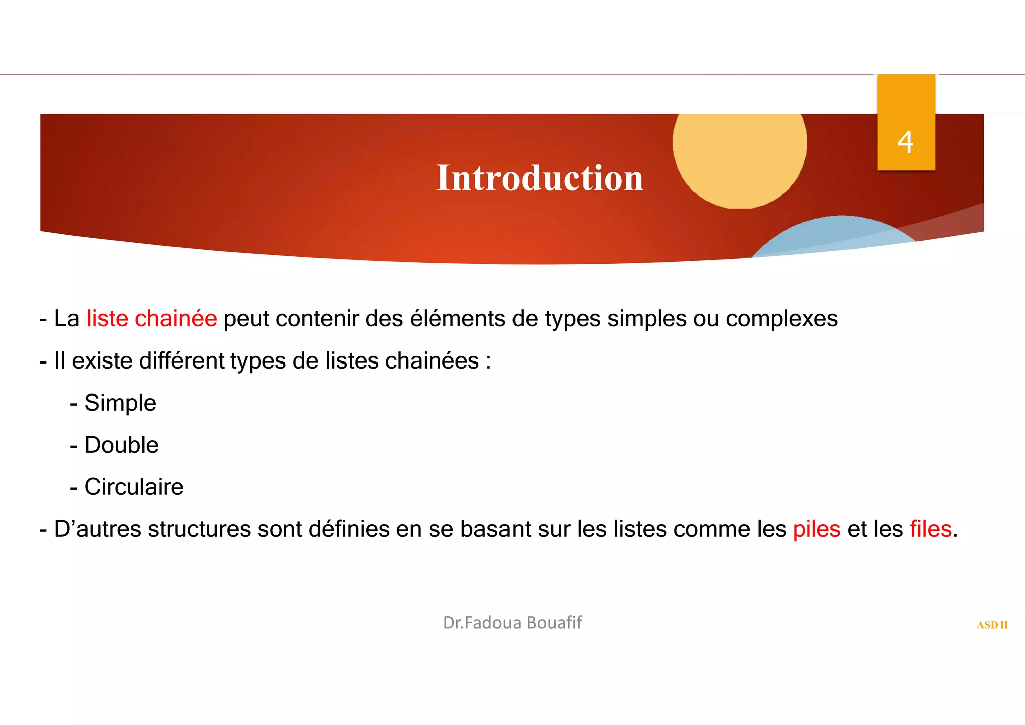Introduction
ASD II
4
- La liste chainée peut contenir des éléments de types simples ou complexes
- Il existe différent types de listes chainées :
- Simple
- Double
- Circulaire
- D’autres structures sont définies en se basant sur les listes comme les piles et les files.
Dr.Fadoua Bouafif
 