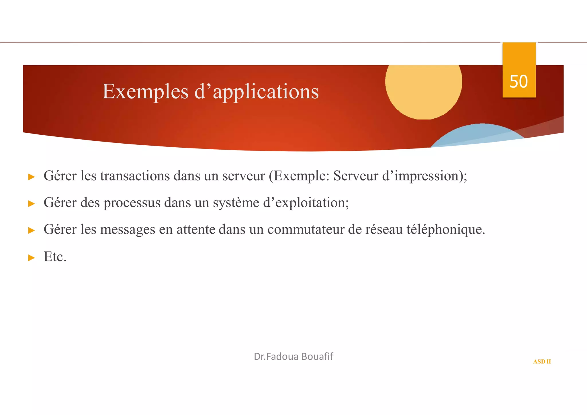 Exemples d’applications 50
▶ Gérer les transactions dans un serveur (Exemple: Serveur d’impression);
▶ Gérer des processus dans un système d’exploitation;
▶ Gérer les messages en attente dans un commutateur de réseau téléphonique.
▶ Etc.
ASD II
Dr.Fadoua Bouafif
 