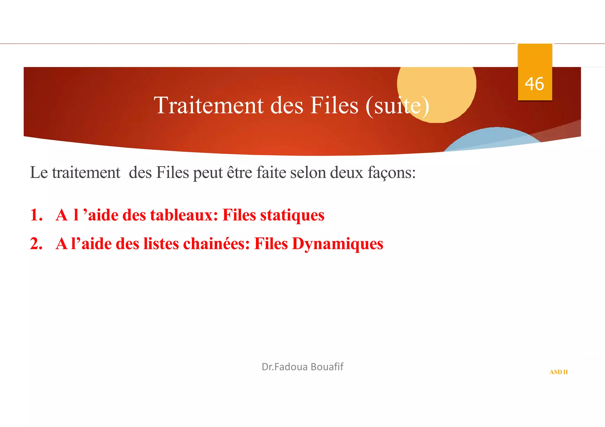 Traitement des Files (suite)
46
ASD II
Le traitement des Files peut être faite selon deux façons:
1. A l ’aide des tableaux: Files statiques
2. A l’aide des listes chainées: Files Dynamiques
En algorithme En C
Dr.Fadoua Bouafif
 