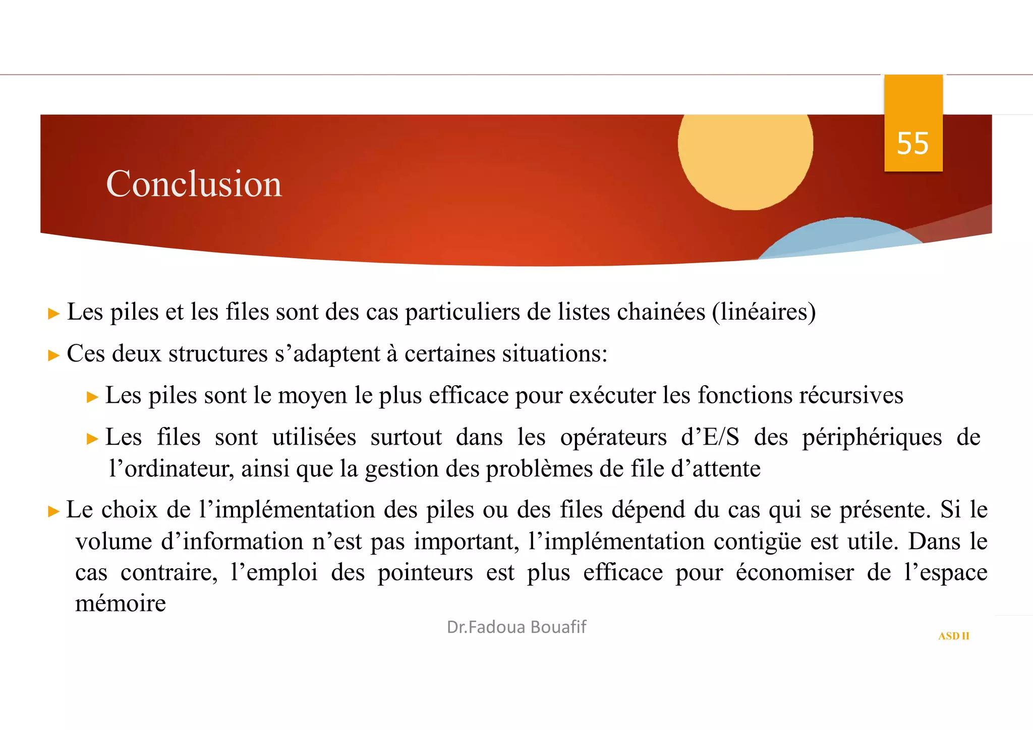Conclusion
55
▶ Les piles et les files sont des cas particuliers de listes chainées (linéaires)
▶ Ces deux structures s’adaptent à certaines situations:
▶ Les piles sont le moyen le plus efficace pour exécuter les fonctions récursives
▶ Les files sont utilisées surtout dans les opérateurs d’E/S des périphériques de
l’ordinateur, ainsi que la gestion des problèmes de file d’attente
▶ Le choix de l’implémentation des piles ou des files dépend du cas qui se présente. Si le
volume d’information n’est pas important, l’implémentation contigüe est utile. Dans le
cas contraire, l’emploi des pointeurs est plus efficace pour économiser de l’espace
mémoire
ASD II
Dr.Fadoua Bouafif
 