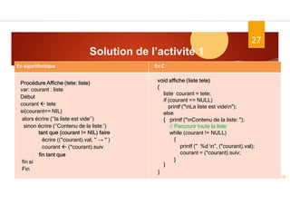 Solution de l’activité 1
ASD II
27
}
Dr.Fadoua Bouafif
En C
En algorithmique
Procédure Affiche (tete: liste)
var: courant : liste
Début
courant  tete
si(courant== NIL)
alors écrire (‘’la liste est vide’’)
sinon écrire (‘’Contenu de la liste:’)
tant que (courant != NIL) faire
écrire ((*courant).val, " → " )
courant  (*courant).suiv
fin tant que
fin si
Fin
void affiche (liste tete)
{
liste courant = tete;
if (courant == NULL)
printf ("nLa liste est viden");
else
{ printf ("nContenu de la liste: ");
// Parcourir toute la liste
while (courant != NULL)
{
printf (" %d n", (*courant).val);
courant = (*courant).suiv;
}
}
}
 