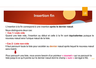 Insertion fin
ASD II
18
L’insertion à la fin correspond à une insertion après le dernier nœud.
Nous distinguons deux cas:
• Cas 1: Liste vide
Quand une liste vide, l’insertion au début et celle à la fin sont équivalentes puisque le
nouveau nœud sera l’unique nœud de la liste.
• Cas 2: Liste non-vide
Il faut parcourir toute la liste pour accéder au dernier nœud après lequel le nouveau nœud
sera inséré.
Pour parcourir une liste, nous avons besoin d’un pointeur « courant » qui va parcourir la
liste jusqu’à ce qu’il pointe sur le dernier nœud dont le champ « suiv » est égal à NIL
 