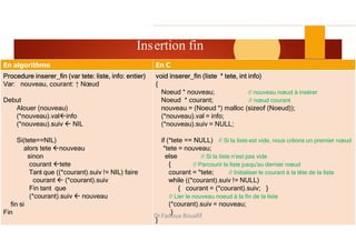 ASD II
ertion fin 20
Ins
En C
En algorithme
void inserer_fin (liste * tete, int info)
{
Noeud * nouveau; // nouveau nœud à insérer
Noeud * courant; // nœud courant
nouveau = (Noeud *) malloc (sizeof (Noeud));
(*nouveau).val = info;
(*nouveau).suiv = NULL;
if (*tete == NULL) // Si la liste est vide, nous créons un premier nœud
*tete = nouveau;
else // Si la liste n’est pas vide
{ // Parcourir la liste jusqu'au dernier nœud
courant = *tete; // Initialiser le courant à la tête de la liste
while ((*courant).suiv != NULL)
{ courant = (*courant).suiv; }
// Lier le nouveau noeud à la fin de la liste
(*courant).suiv = nouveau;
}
}
Procedure inserer_fin (var tete: liste, info: entier)
Var: nouveau, courant: ↑ Nœud
Debut
Alouer (nouveau)
(*nouveau).valinfo
(*nouveau).suiv  NIL
Si(tete==NIL)
alors tete nouveau
sinon
courant tete
Tant que ((*courant).suiv != NIL) faire
courant  (*courant).suiv
Fin tant que
(*courant).suiv  nouveau
fin si
Fin
Dr.Fadoua Bouafif
 