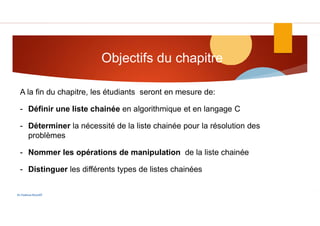 Objectifs du chapitre
Dr.Fadoua Bouafif
A la fin du chapitre, les étudiants seront en mesure de:
- Définir une liste chainée en algorithmique et en langage C
- Déterminer la nécessité de la liste chainée pour la résolution des
problèmes
- Nommer les opérations de manipulation de la liste chainée
- Distinguer les différents types de listes chainées
 
