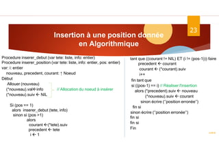 Insertion à une position donnée
en Algorithmique
ASD II
23
Procedure inserer_debut (var tete: liste, info: entier)
Procedure inserer_position (var tete: liste, info: entier, pos: entier)
var: i: entier
nouveau, precedent, courant: ↑ Noeud
Début
Allouer (nouveau)
(*nouveau).valinfo // Allocation du noeud à insérer
(*nouveau).suiv  NIL
Si (pos == 1)
alors inserer_debut (tete, info)
sinon si (pos >1)
alors
courant (*tete).suiv
precedent  tete
i  1
tant que ((courant != NIL) ET (i != (pos-1))) faire
precedent  courant
courant  (*courant).suiv
i++
fin tant que
si ((pos-1) == i) // Réaliser l'insertion
alors (*precedent).suiv  nouveau
(*nouveau).suiv  courant
sinon écrire (‘’position erronée’’)
fin si
sinon écrire (‘’position erronée’’)
fin si
fin si
Fin
 