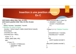 Insertion à une position donnée
En C
ASD II
24
void inserer_debut (liste *tete, int info);
void inserer_position (liste *tete, int info, int pos)
{ int i;
Noeud *nouveau, *precedent, *courant;
// Allocation du noeud à insérer
nouveau = (struct noeud*) malloc (sizeof (struct noeud));
If (nouveau){
(*nouveau).val = info;
(*nouveau).suiv = NULL;
if (pos == 1)
inserer_debut (tete, info);
else
{ if (pos >1)
{ courant = (*(*tete)).suiv;
precedent= *tete;
i = 1;
While ((courant) && (i != (pos-1)))
{ precedent = courant;
courant = (*courant).suiv;
i++;
}
if ((pos-1) == i) // Réaliser l'insertion
{
(*precedent).suiv = nouveau;
(*nouveau).suiv = courant;
}
else
printf (‘’position erronée’’);
}
else printf (‘’position erronée’’);
}
}}
 