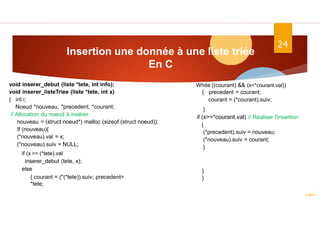 Insertion une donnée à une liste triée
En C
ASD II
24
void inserer_debut (liste *tete, int info);
void inserer_listeTriee (liste *tete, int x)
{ int i;
Noeud *nouveau, *precedent, *courant;
// Allocation du noeud à insérer
nouveau = (struct noeud*) malloc (sizeof (struct noeud));
If (nouveau){
(*nouveau).val = x;
(*nouveau).suiv = NULL;
if (x >= (*tete).val
inserer_debut (tete, x);
else
{ courant = (*(*tete)).suiv; precedent=
*tete;
While ((courant) && (x<*courant.val))
{ precedent = courant;
courant = (*courant).suiv;
}
if (x>=*courant.val) // Réaliser l'insertion
{
(*precedent).suiv = nouveau;
(*nouveau).suiv = courant;
}
}
}
 