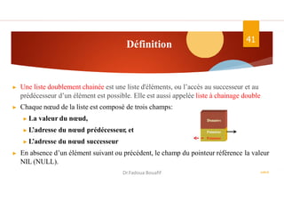 Définition
ASD II
41
▶ Une liste doublement chainée est une liste d'éléments, ou l’accès au successeur et au
prédécesseur d’un élément est possible. Elle est aussi appelée liste à chainage double
▶ Chaque nœud de la liste est composé de trois champs:
▶ La valeur du nœud,
▶ L’adresse du nœud prédécesseur, et
▶ L’adresse du nœud successeur
▶ En absence d’un élément suivant ou précédent, le champ du pointeur référence la valeur
NIL (NULL).
Dr.Fadoua Bouafif
 