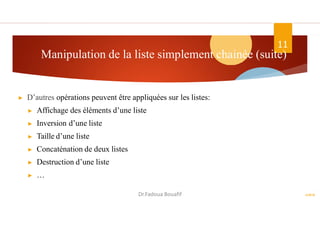 Manipulation de la liste simplement chainée (suite)
▶ D’autres opérations peuvent être appliquées sur les listes:
▶ Affichage des éléments d’une liste
▶ Inversion d’une liste
▶ Taille d’une liste
▶ Concaténation de deux listes
▶ Destruction d’une liste
▶ …
ASD II
11
Dr.Fadoua Bouafif
 