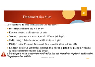 Traitement des piles
48
ASD II
▶ Les opérations de base appliquées sur une pile sont:
▶ Initialiser: initialiser une pile à vide
▶ Estvide: tester si la pile est vide ou non
▶ Sommet: retourner le sommet (premier élément ) de la pile
▶ Taille: envoyer la taille (nombre d’éléments) de la pile
▶ Dépiler: retirer l’élément de sommet de la pile, si la pile n’est pas vide
▶ Empiler: ajouter un élément au sommet de la pile si la pile n’est pas saturée (dans
le cas d’une implémentation avec tableau)
Il faut toujours tester le débordement de taille lors des opérations empiler et dépiler selon
l’implémentation utilisée Dr.Fadoua Bouafif
 
