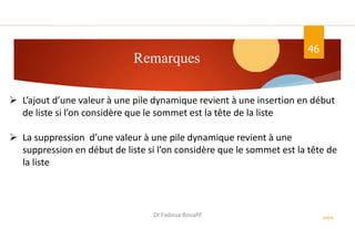 Remarques
46
ASD II
Dr.Fadoua Bouafif
 L’ajout d’une valeur à une pile dynamique revient à une insertion en début
de liste si l’on considère que le sommet est la tête de la liste
 La suppression d’une valeur à une pile dynamique revient à une
suppression en début de liste si l’on considère que le sommet est la tête de
la liste
 