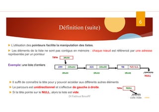 Définition (suite)
ASD II
6
▶ L’utilisation des pointeurs facilite la manipulation des listes.
▶ Les éléments de la liste ne sont pas contigus en mémoire : chaque nœud est référencé par une adresse
représentée par un pointeur
Exemple: une liste d’entiers
▶ Il suffit de connaître la tête pour y pouvoir accéder aux différents autres éléments
▶ Le parcours est unidirectionnel et s’effectue de gauche à droite.
▶ Si la tête pointe sur le NULL, alors la liste est vide.
Dr.Fadoua Bouafif
 