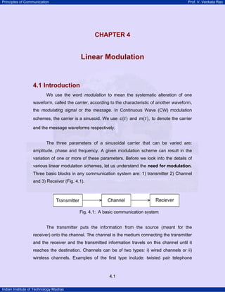 Principles of Communication

Prof. V. Venkata Rao

4

CHAPTER 4

Linear Modulation

4.1 Introduction
We use the word modulation to mean the systematic alteration of one
waveform, called the carrier, according to the characteristic of another waveform,
the modulating signal or the message. In Continuous Wave (CW) modulation
schemes, the carrier is a sinusoid. We use c ( t ) and m ( t ) , to denote the carrier
and the message waveforms respectively.
The three parameters of a sinusoidal carrier that can be varied are:
amplitude, phase and frequency. A given modulation scheme can result in the
variation of one or more of these parameters. Before we look into the details of
various linear modulation schemes, let us understand the need for modulation.
Three basic blocks in any communication system are: 1) transmitter 2) Channel
and 3) Receiver (Fig. 4.1).

Fig. 4.1: A basic communication system
The transmitter puts the information from the source (meant for the
receiver) onto the channel. The channel is the medium connecting the transmitter
and the receiver and the transmitted information travels on this channel until it
reaches the destination. Channels can be of two types: i) wired channels or ii)
wireless channels. Examples of the first type include: twisted pair telephone

4.1
Indian Institute of Technology Madras

 