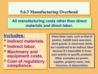 All manufacturing costs other than direct
materials and direct labor.
Includes:
Indirect materials.
Indirect labor.
Machinery and
equipment costs.
Cost of regulatory
compliance.
5.6.3 Manufacturing Overhead
Many labor costs, such as that of
janitors, forklift truck operators,
plant guards, & storeroom clerks
are considered to be indirect labor
because it’s impossible to trace
such activity to specific products.
Other examples are power,
supplies, property taxes, rent,
insurance, & depreciation.
 