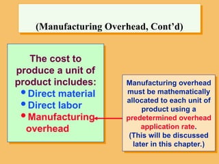 The cost to
produce a unit of
product includes:
Direct material
Direct labor
Manufacturing
overhead
(Manufacturing Overhead, Cont’d)
Manufacturing overhead
must be mathematically
allocated to each unit of
product using a
predetermined overhead
application rate.
(This will be discussed
later in this chapter.)
 