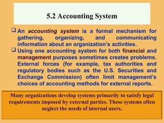 5.2 Accounting System
 An accounting system is a formal mechanism for
gathering, organizing, and communicating
information about an organization’s activities.
 Using one accounting system for both financial and
management purposes sometimes creates problems.
External forces (for example, tax authorities and
regulatory bodies such as the U.S. Securities and
Exchange Commission) often limit management’s
choices of accounting methods for external reports.
Many organizations develop systems primarily to satisfy legal
requirements imposed by external parties. These systems often
neglect the needs of internal users.
 