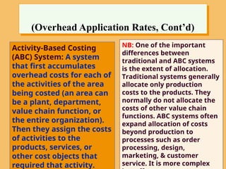 (Overhead Application Rates, Cont’d)
Activity-Based Costing
(ABC) System: A system
that first accumulates
overhead costs for each of
the activities of the area
being costed (an area can
be a plant, department,
value chain function, or
the entire organization).
Then they assign the costs
of activities to the
products, services, or
other cost objects that
required that activity.
NB: One of the important
differences between
traditional and ABC systems
is the extent of allocation.
Traditional systems generally
allocate only production
costs to the products. They
normally do not allocate the
costs of other value chain
functions. ABC systems often
expand allocation of costs
beyond production to
processes such as order
processing, design,
marketing, & customer
service. It is more complex
 