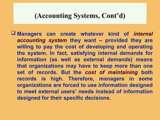 (Accounting Systems, Cont’d)
 Managers can create whatever kind of internal
accounting system they want – provided they are
willing to pay the cost of developing and operating
the system. In fact, satisfying internal demands for
information (as well as external demands) means
that organizations may have to keep more than one
set of records. But the cost of maintaining both
records is high. Therefore, managers in some
organizations are forced to use information designed
to meet external users’ needs instead of information
designed for their specific decisions.
 