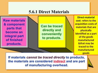 Raw materials
& component
parts that
become an
integral part
of finished
products.
Can be traced
directly and
conveniently
to products.
5.6.1 Direct Materials
If materials cannot be traced directly to products,
the materials are considered indirect and are part
of manufacturing overhead.
Direct-material
cost: refers to the
acquisition costs of
materials that are
physically
identified as a part
of the goods
manufactured
&that may be
traced to the
manufactured
goods
 