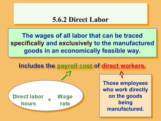 Direct-labour costs are the wages of all labor
The wages of all labor that can be traced
specifically and exclusively to the manufactured
goods in an economically feasible way.
Includes the payroll cost of direct workers.
5.6.2 Direct Labor
Those employees
who work directly
on the goods
being
manufactured.
 