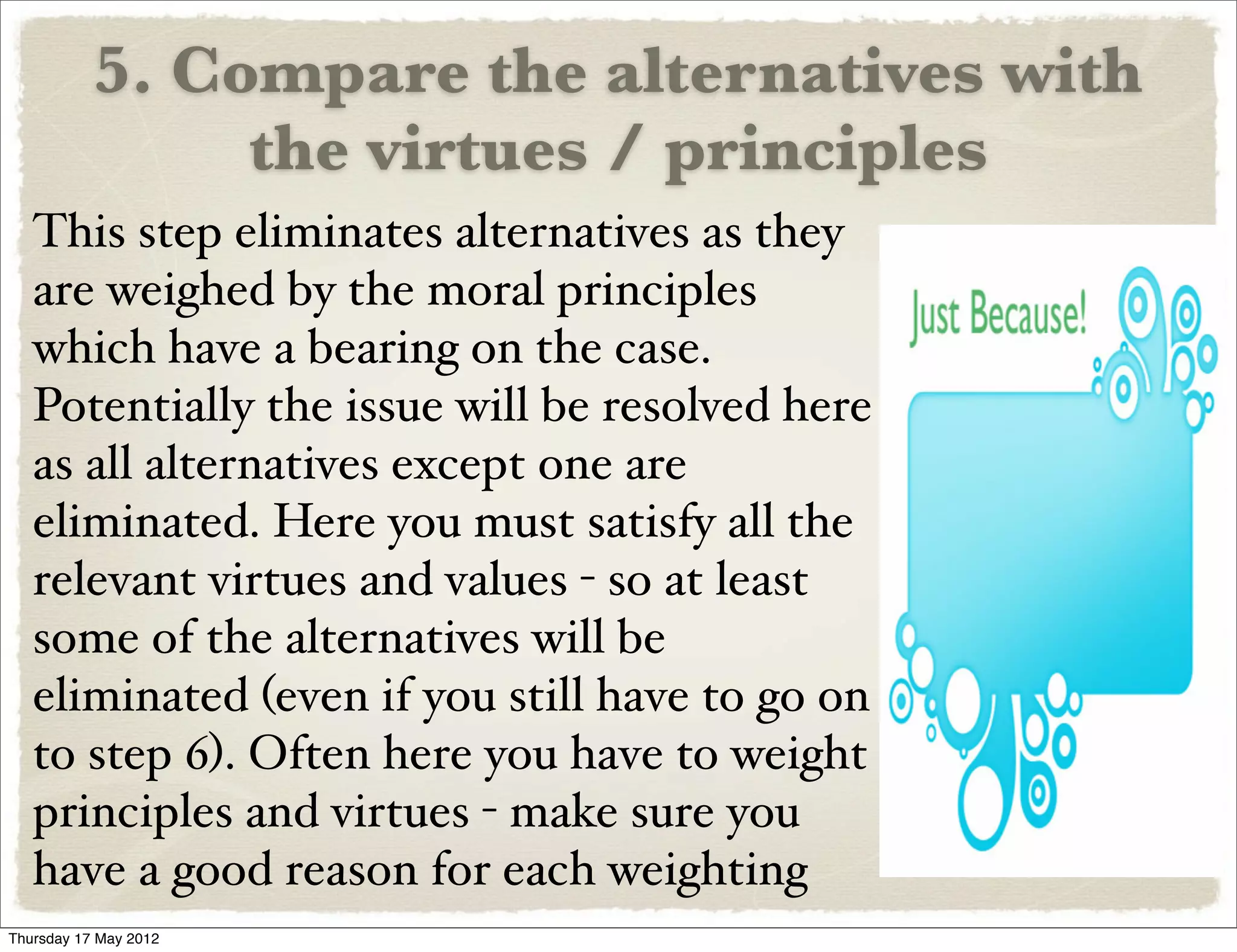 5. Compare the alternatives with
                the virtues / principles
   This step eliminates alternatives as they
   are weighed by the moral principles
   which have a bearing on the case.
   Potentially the issue will be resolved here
   as all alternatives except one are
   eliminated. Here you must satisfy all the
   relevant virtues and values - so at least
   some of the alternatives will be
   eliminated (even if you still have to go on
   to step 6). Often here you have to weight
   principles and virtues - make sure you
   have a good reason for each weighting
Thursday 17 May 2012
 