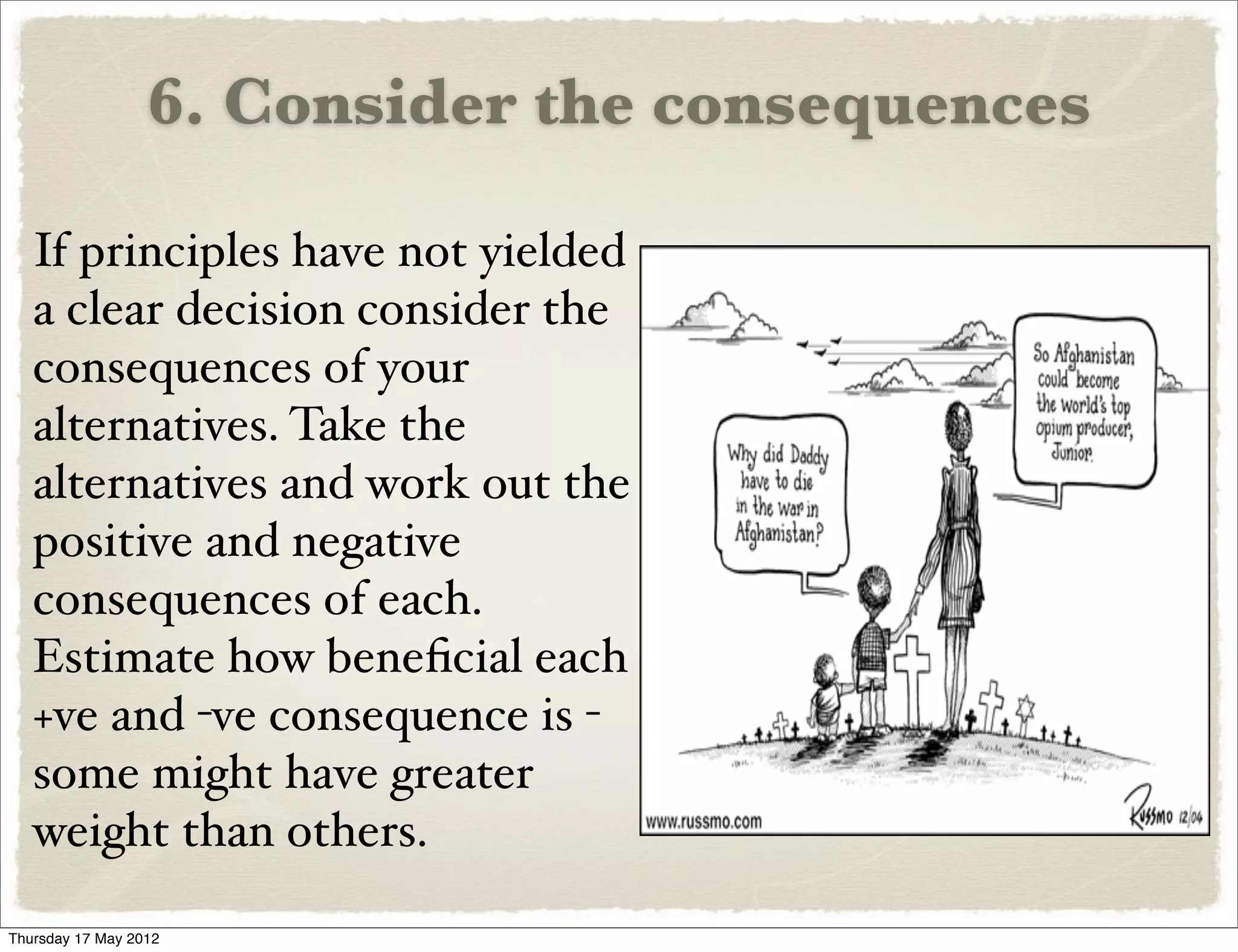 6. Consider the consequences

   If principles have not yielded
   a clear decision consider the
   consequences of your
   alternatives. Take the
   alternatives and work out the
   positive and negative
   consequences of each.
   Estimate how beneﬁcial each
   +ve and -ve consequence is -
   some might have greater
   weight than others.

Thursday 17 May 2012
 