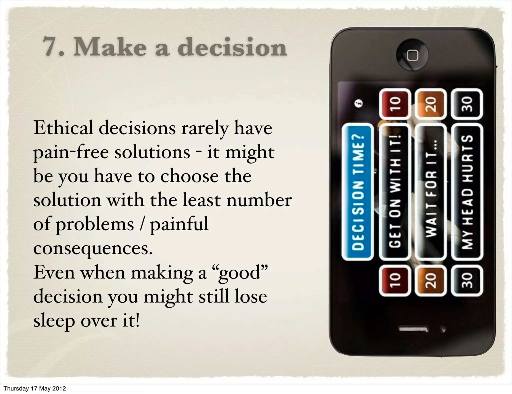 7. Make a decision

         Ethical decisions rarely have
         pain-free solutions - it might
         be you have to choose the
         solution with the least number
         of problems / painful
         consequences.
         Even when making a “good”
         decision you might still lose
         sleep over it!


Thursday 17 May 2012
 