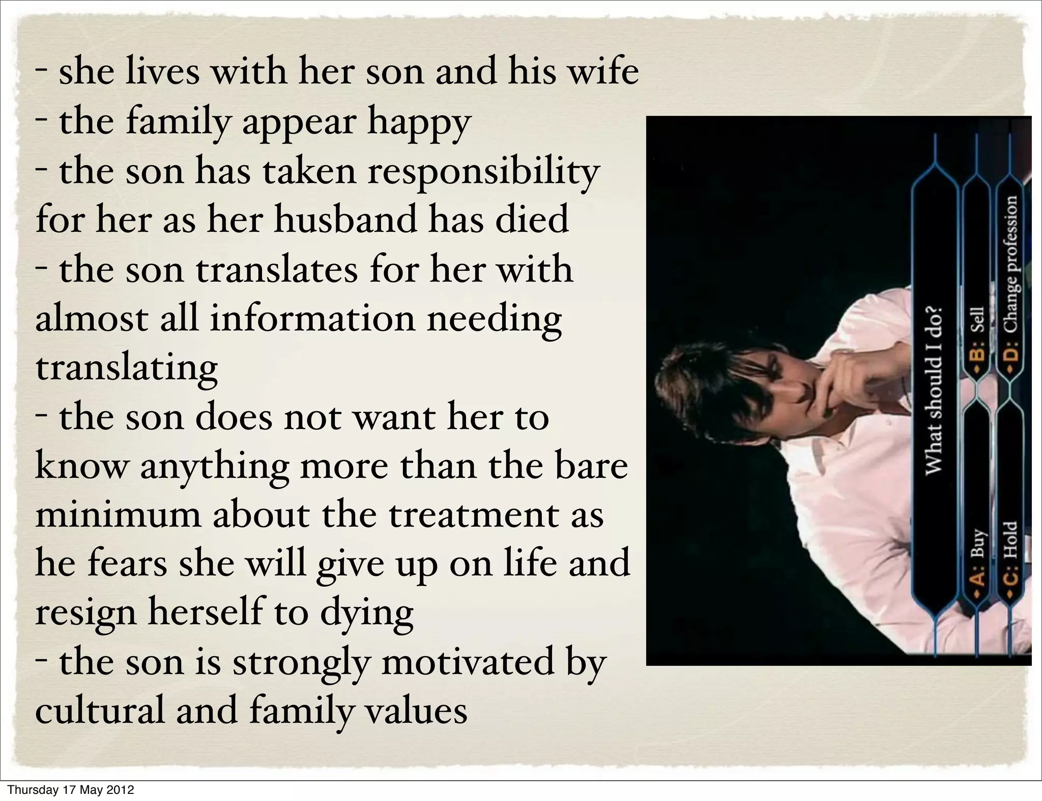 - she lives with her son and his wife
    - the family appear happy
    - the son has taken responsibility
    for her as her husband has died
    - the son translates for her with
    almost all information needing
    translating
    - the son does not want her to
    know anything more than the bare
    minimum about the treatment as
    he fears she will give up on life and
    resign herself to dying
    - the son is strongly motivated by
    cultural and family values
Thursday 17 May 2012
 