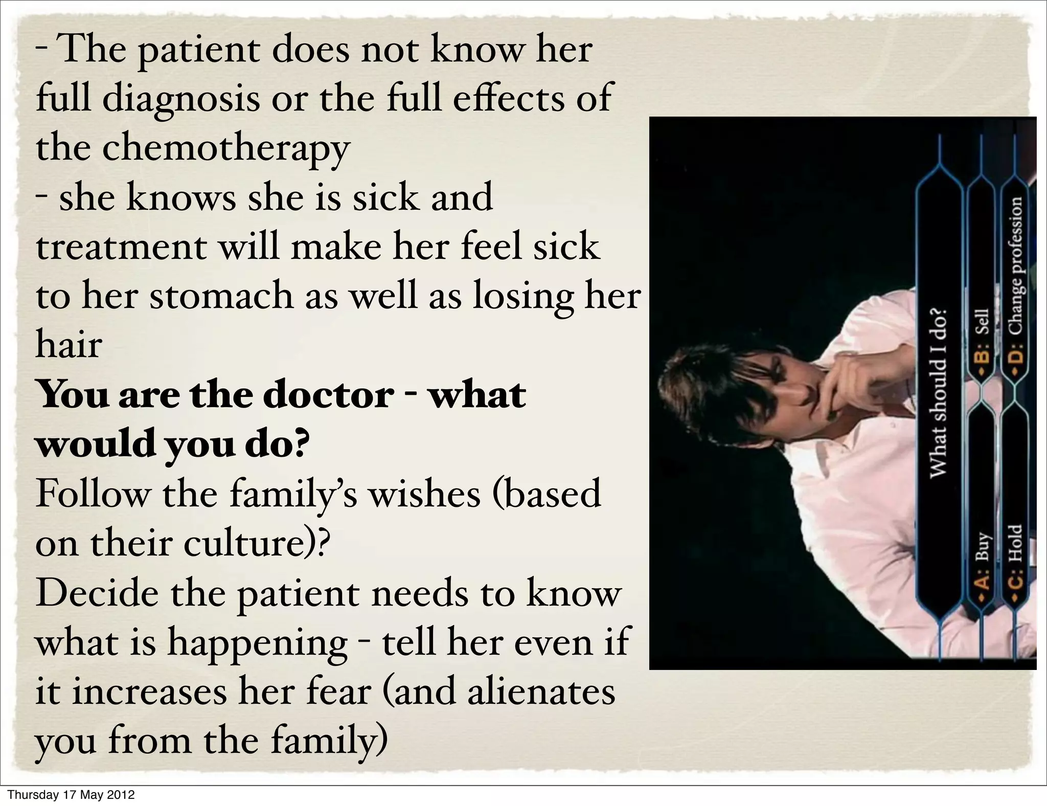 - The patient does not know her
    full diagnosis or the full eﬀects of
    the chemotherapy
    - she knows she is sick and
    treatment will make her feel sick
    to her stomach as well as losing her
    hair
    You are the doctor - what
    would you do?
    Follow the family’s wishes (based
    on their culture)?
    Decide the patient needs to know
    what is happening - tell her even if
    it increases her fear (and alienates
    you from the family)
Thursday 17 May 2012
 