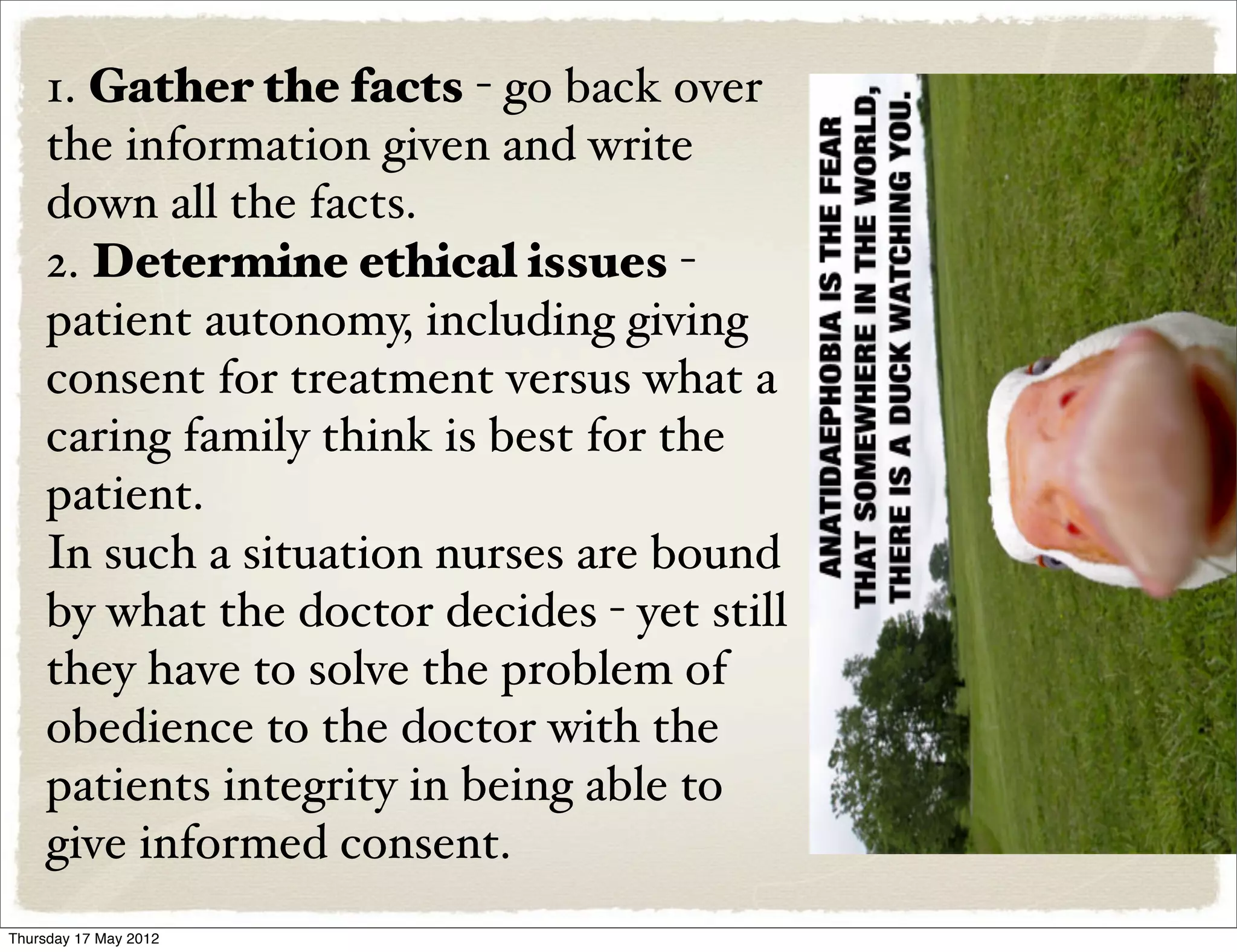 1. Gather the facts - go back over
    the information given and write
    down all the facts.
    2. Determine ethical issues -
    patient autonomy, including giving
    consent for treatment versus what a
    caring family think is best for the
    patient.
    In such a situation nurses are bound
    by what the doctor decides - yet still
    they have to solve the problem of
    obedience to the doctor with the
    patients integrity in being able to
    give informed consent.
Thursday 17 May 2012
 