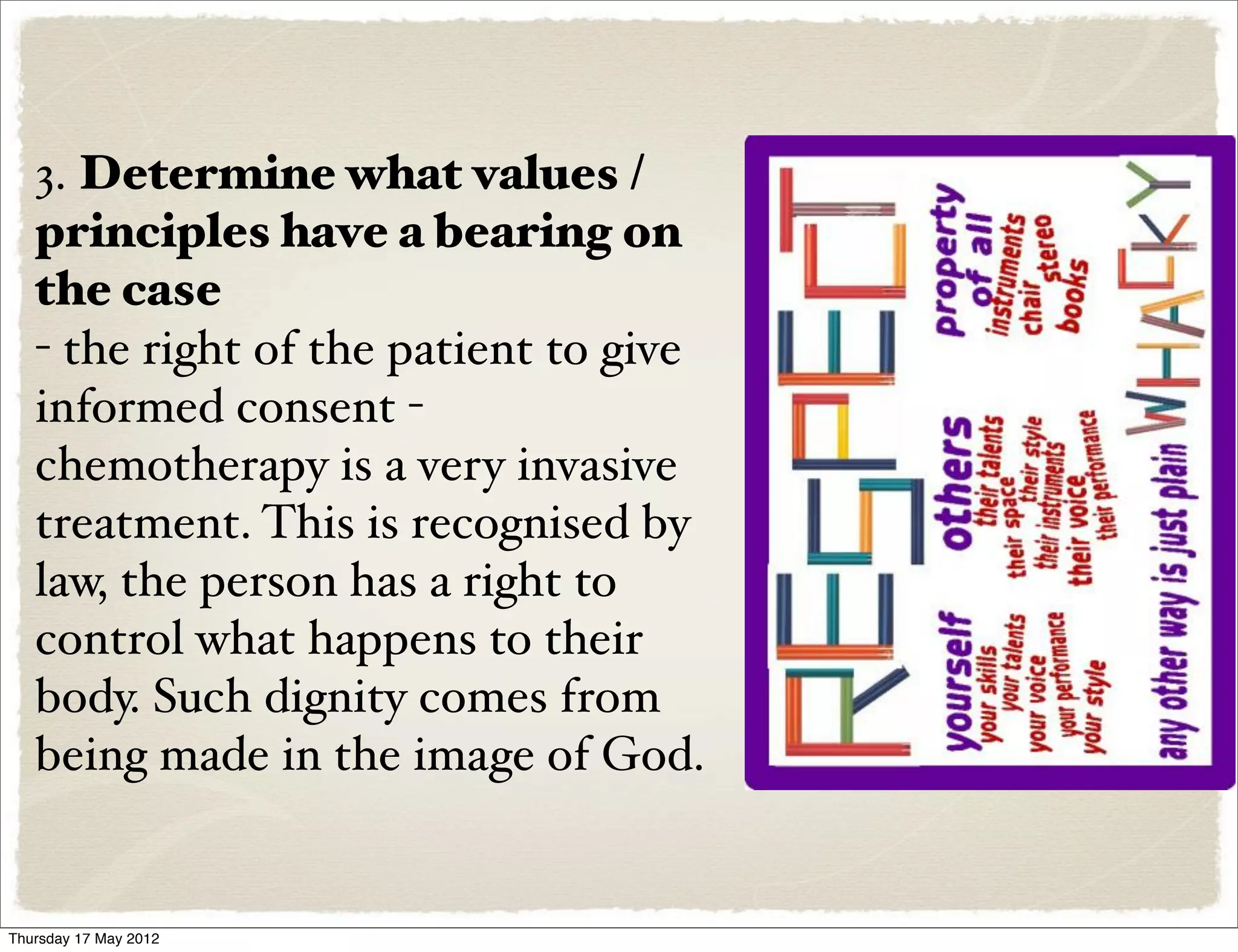 3. Determine what values /
   principles have a bearing on
   the case
   - the right of the patient to give
   informed consent -
   chemotherapy is a very invasive
   treatment. This is recognised by
   law, the person has a right to
   control what happens to their
   body. Such dignity comes from
   being made in the image of God.


Thursday 17 May 2012
 