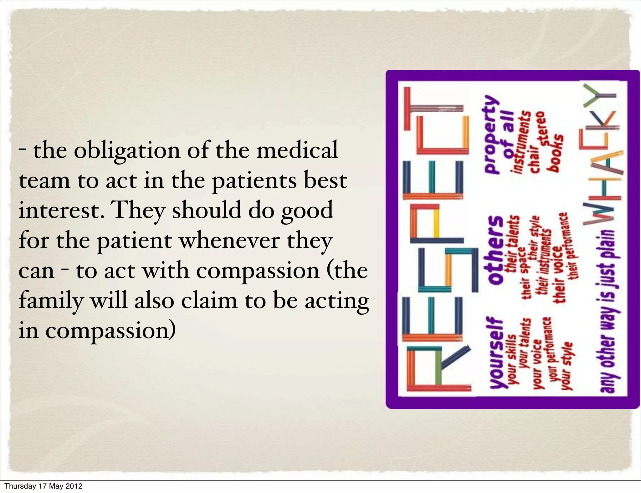 - the obligation of the medical
   team to act in the patients best
   interest. They should do good
   for the patient whenever they
   can - to act with compassion (the
   family will also claim to be acting
   in compassion)




Thursday 17 May 2012
 
