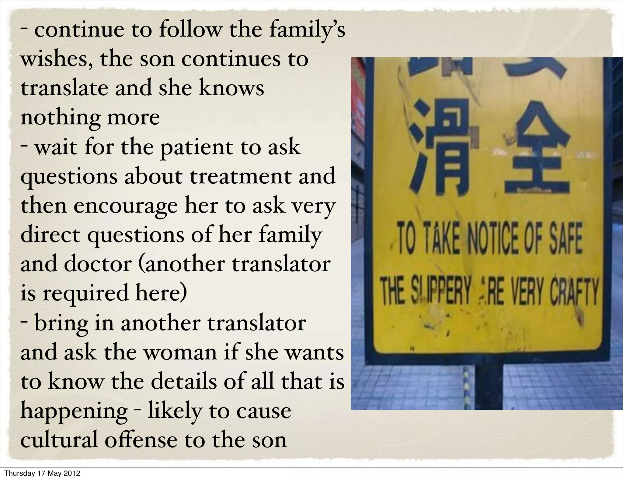 - continue to follow the family’s
    wishes, the son continues to
    translate and she knows
    nothing more
    - wait for the patient to ask
    questions about treatment and
    then encourage her to ask very
    direct questions of her family
    and doctor (another translator
    is required here)
    - bring in another translator
    and ask the woman if she wants
    to know the details of all that is
    happening - likely to cause
    cultural oﬀense to the son
Thursday 17 May 2012
 