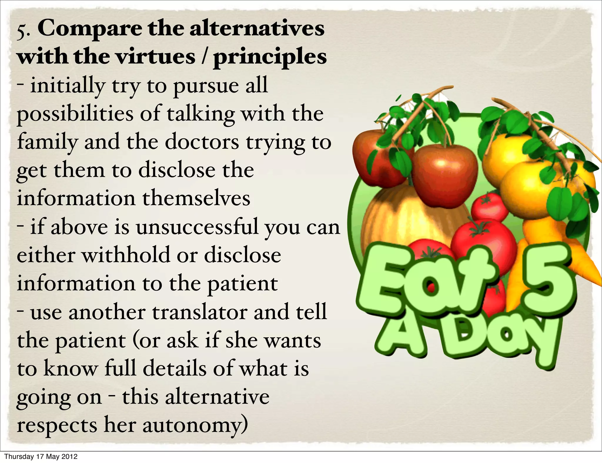 5. Compare the alternatives
   with the virtues / principles
   - initially try to pursue all
   possibilities of talking with the
   family and the doctors trying to
   get them to disclose the
   information themselves
   - if above is unsuccessful you can
   either withhold or disclose
   information to the patient
   - use another translator and tell
   the patient (or ask if she wants
   to know full details of what is
   going on - this alternative
   respects her autonomy)
Thursday 17 May 2012
 