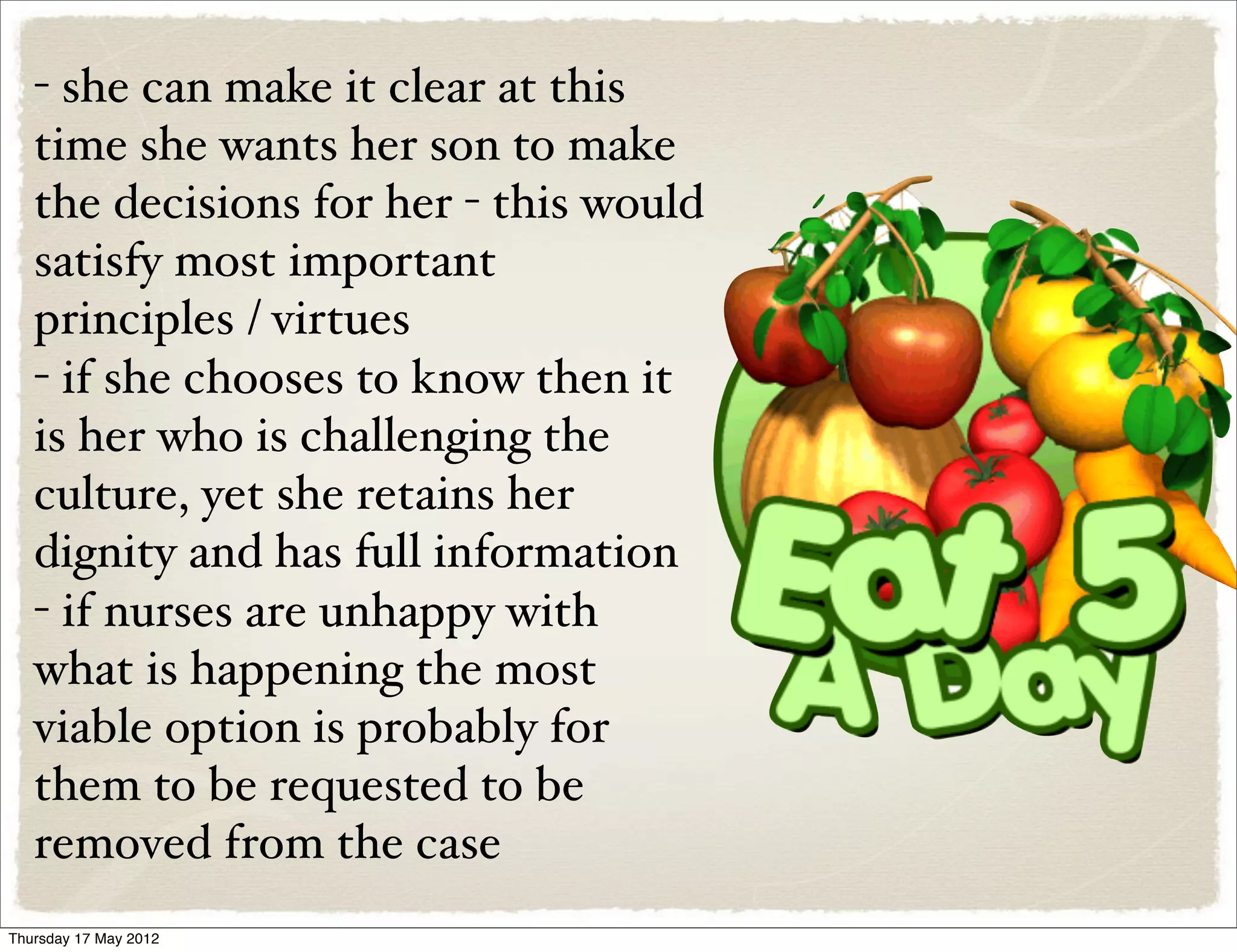 - she can make it clear at this
   time she wants her son to make
   the decisions for her - this would
   satisfy most important
   principles / virtues
   - if she chooses to know then it
   is her who is challenging the
   culture, yet she retains her
   dignity and has full information
   - if nurses are unhappy with
   what is happening the most
   viable option is probably for
   them to be requested to be
   removed from the case
Thursday 17 May 2012
 