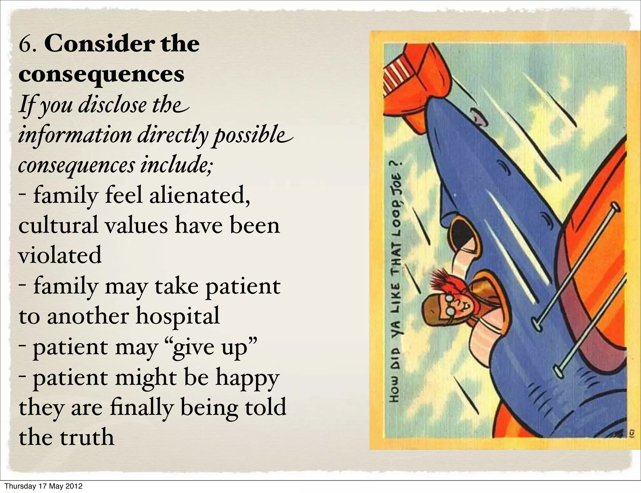 6. Consider the
   consequences
   If you disclose the
   information directly possible
   consequences include;
   - family feel alienated,
   cultural values have been
   violated
   - family may take patient
   to another hospital
   - patient may “give up”
   - patient might be happy
   they are ﬁnally being told
   the truth
Thursday 17 May 2012
 