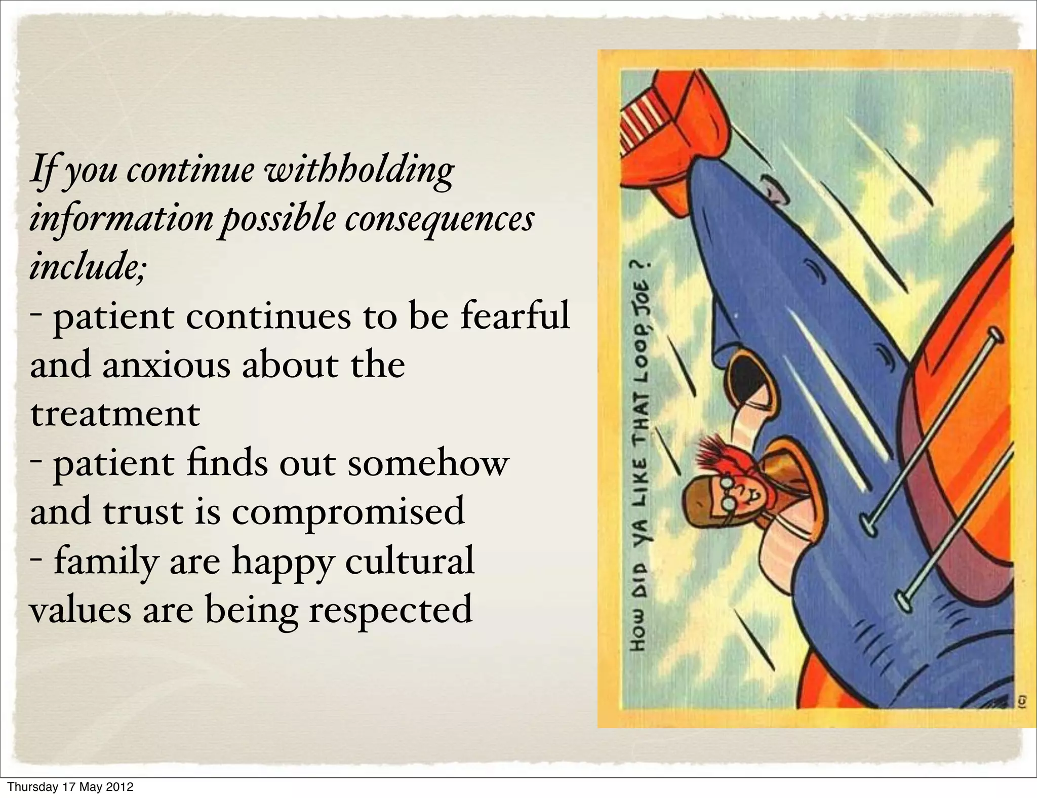 If you continue withholding
   information possible consequences
   include;
   - patient continues to be fearful
   and anxious about the
   treatment
   - patient ﬁnds out somehow
   and trust is compromised
   - family are happy cultural
   values are being respected



Thursday 17 May 2012
 