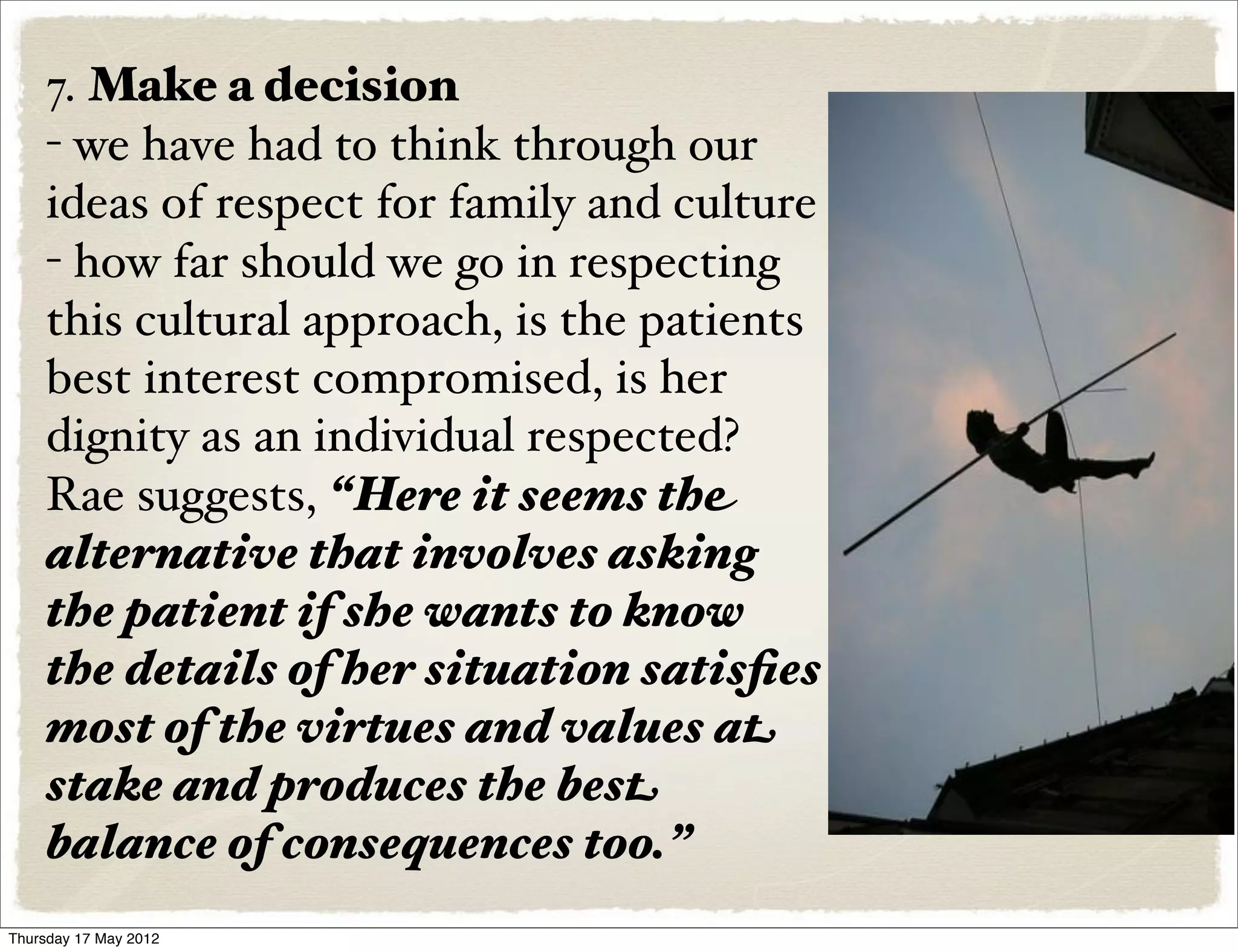 7. Make a decision
    - we have had to think through our
    ideas of respect for family and culture
    - how far should we go in respecting
    this cultural approach, is the patients
    best interest compromised, is her
    dignity as an individual respected?
    Rae suggests, “Here it seems the
    alternative that involves asking
    the patient if she wants to know
    the details of her situation satisﬁes
    most of the virtues and values at
    stake and produces the best
    balance of consequences too.”
Thursday 17 May 2012
 